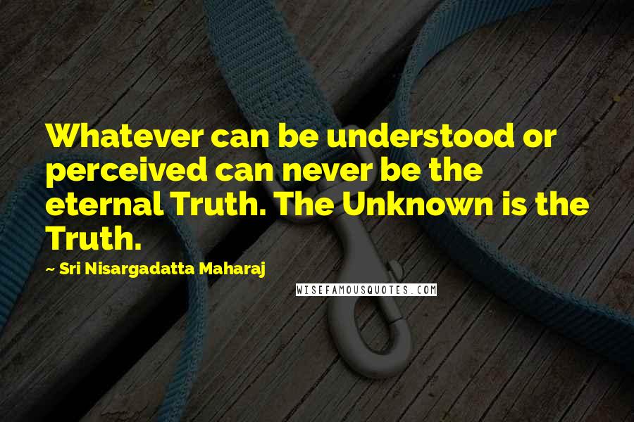 Sri Nisargadatta Maharaj Quotes: Whatever can be understood or perceived can never be the eternal Truth. The Unknown is the Truth.