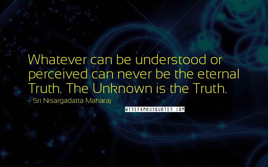 Sri Nisargadatta Maharaj Quotes: Whatever can be understood or perceived can never be the eternal Truth. The Unknown is the Truth.