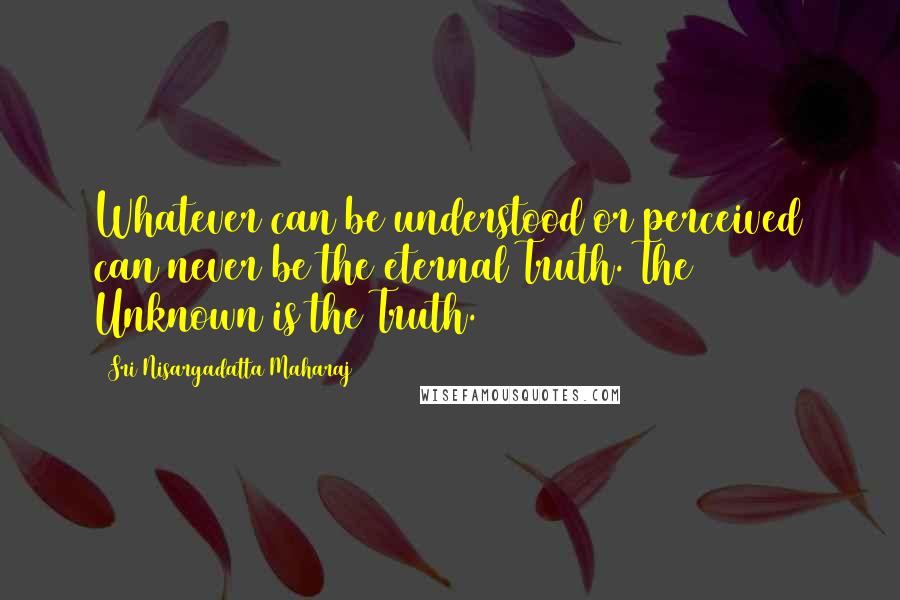 Sri Nisargadatta Maharaj Quotes: Whatever can be understood or perceived can never be the eternal Truth. The Unknown is the Truth.