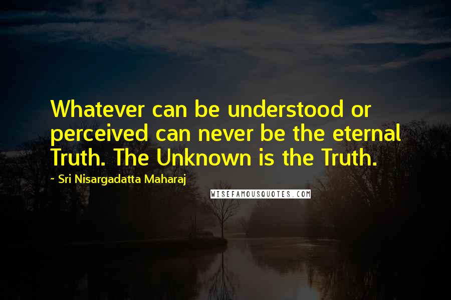 Sri Nisargadatta Maharaj Quotes: Whatever can be understood or perceived can never be the eternal Truth. The Unknown is the Truth.