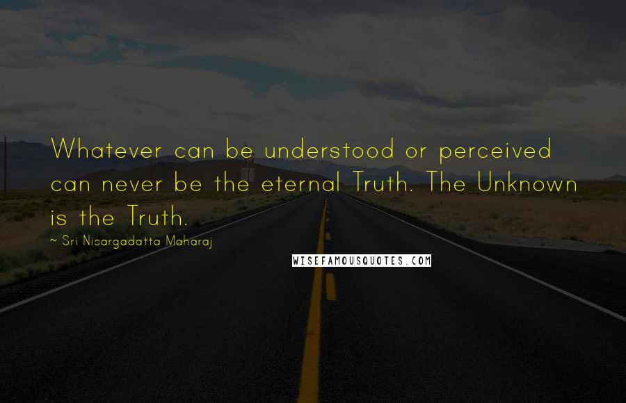 Sri Nisargadatta Maharaj Quotes: Whatever can be understood or perceived can never be the eternal Truth. The Unknown is the Truth.