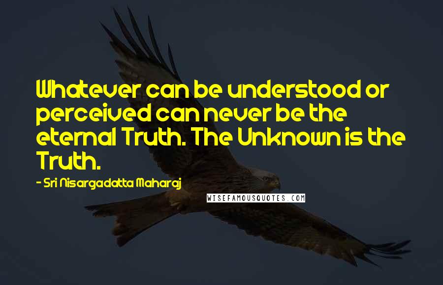 Sri Nisargadatta Maharaj Quotes: Whatever can be understood or perceived can never be the eternal Truth. The Unknown is the Truth.