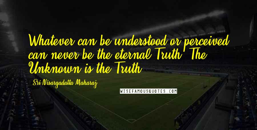 Sri Nisargadatta Maharaj Quotes: Whatever can be understood or perceived can never be the eternal Truth. The Unknown is the Truth.