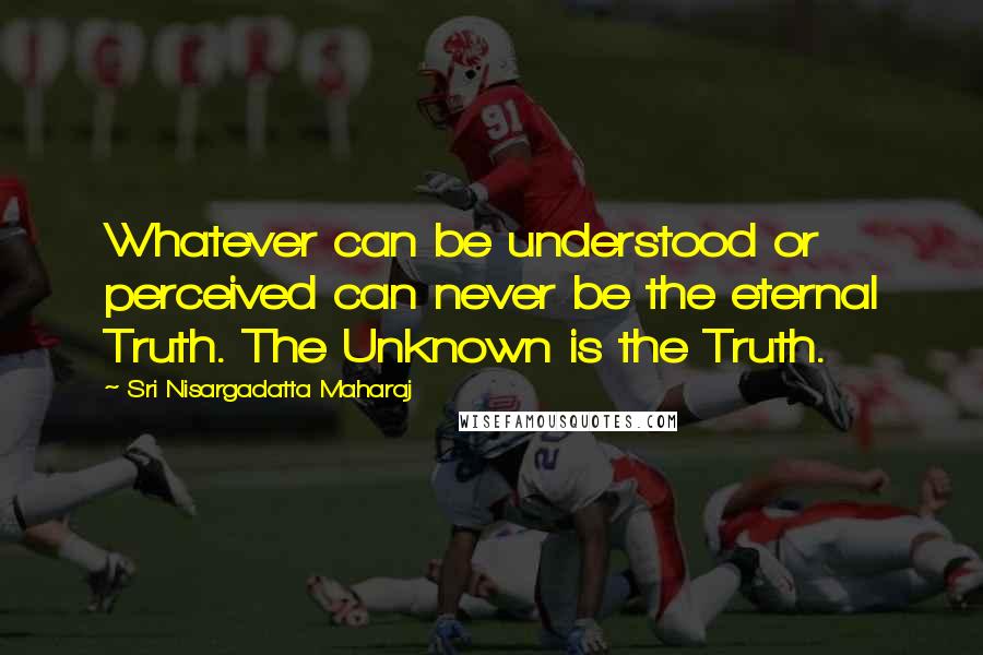 Sri Nisargadatta Maharaj Quotes: Whatever can be understood or perceived can never be the eternal Truth. The Unknown is the Truth.