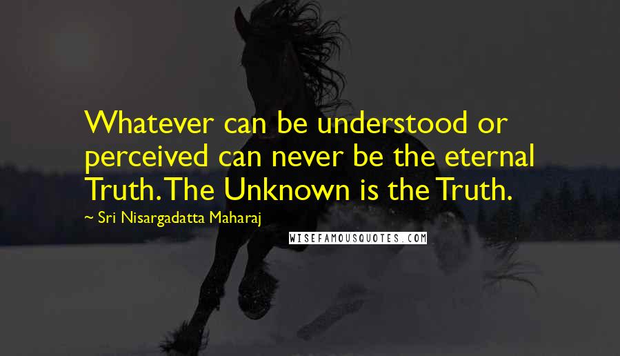 Sri Nisargadatta Maharaj Quotes: Whatever can be understood or perceived can never be the eternal Truth. The Unknown is the Truth.