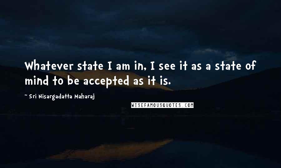 Sri Nisargadatta Maharaj Quotes: Whatever state I am in, I see it as a state of mind to be accepted as it is.