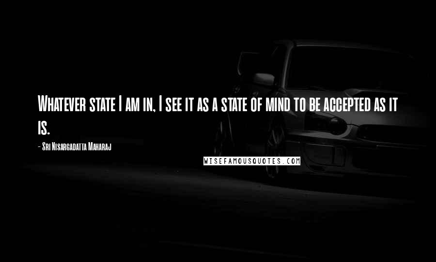 Sri Nisargadatta Maharaj Quotes: Whatever state I am in, I see it as a state of mind to be accepted as it is.