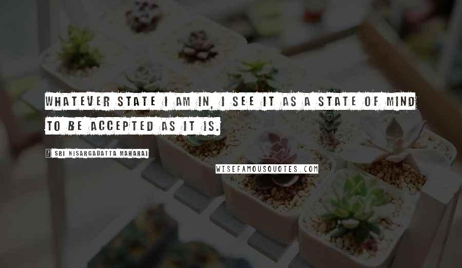 Sri Nisargadatta Maharaj Quotes: Whatever state I am in, I see it as a state of mind to be accepted as it is.