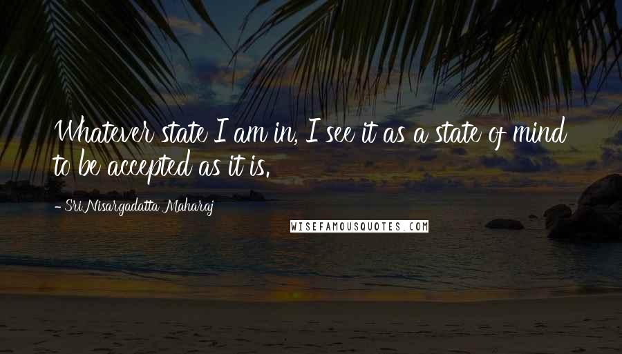 Sri Nisargadatta Maharaj Quotes: Whatever state I am in, I see it as a state of mind to be accepted as it is.