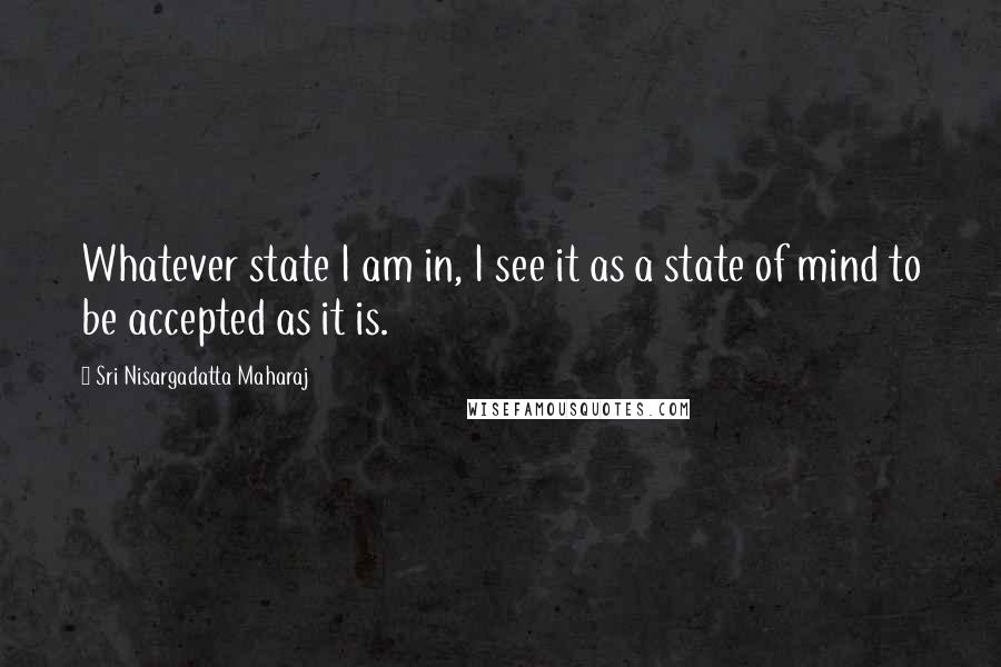 Sri Nisargadatta Maharaj Quotes: Whatever state I am in, I see it as a state of mind to be accepted as it is.