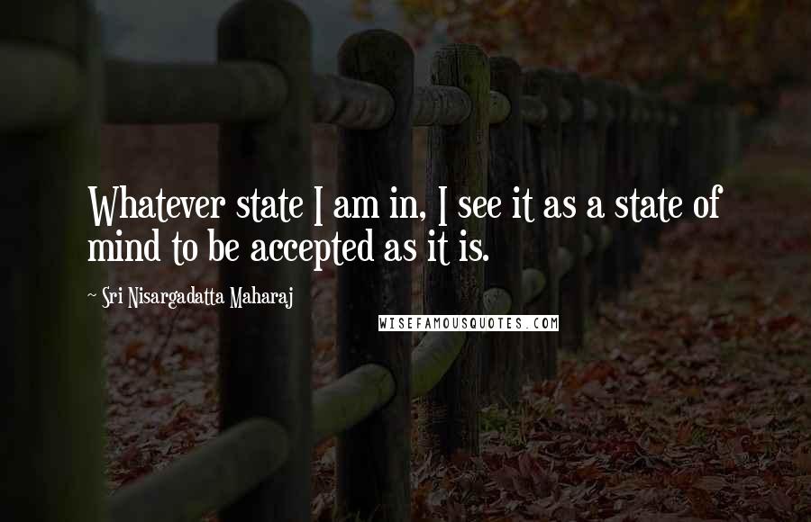 Sri Nisargadatta Maharaj Quotes: Whatever state I am in, I see it as a state of mind to be accepted as it is.