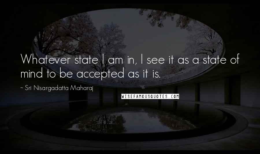Sri Nisargadatta Maharaj Quotes: Whatever state I am in, I see it as a state of mind to be accepted as it is.
