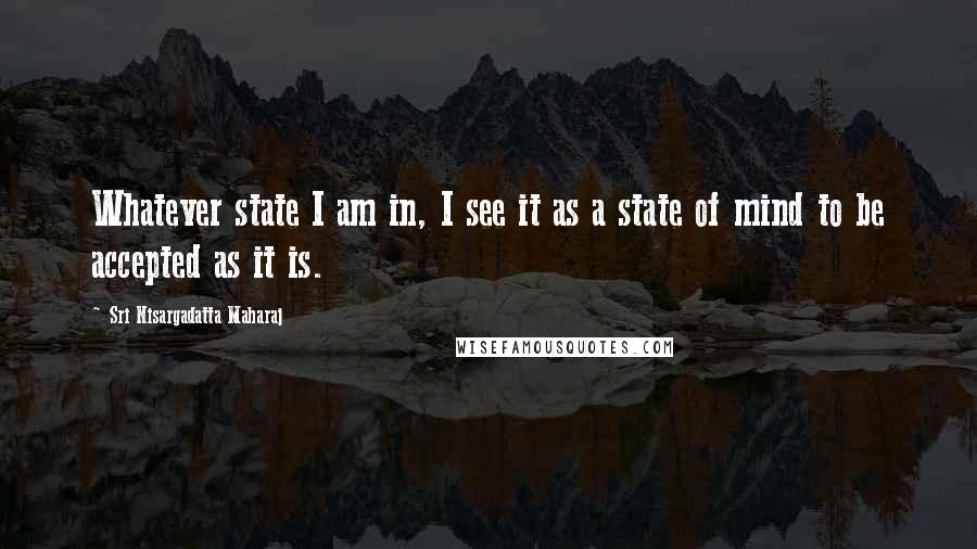 Sri Nisargadatta Maharaj Quotes: Whatever state I am in, I see it as a state of mind to be accepted as it is.