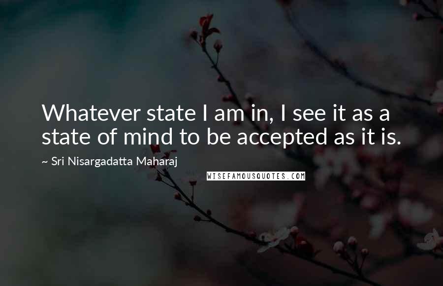 Sri Nisargadatta Maharaj Quotes: Whatever state I am in, I see it as a state of mind to be accepted as it is.