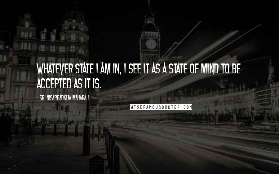 Sri Nisargadatta Maharaj Quotes: Whatever state I am in, I see it as a state of mind to be accepted as it is.