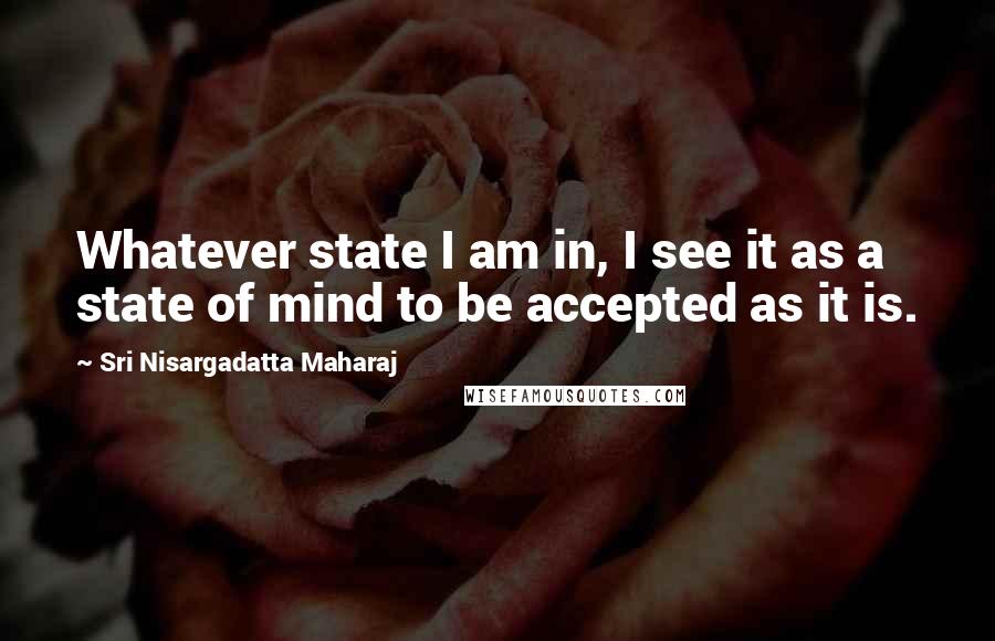 Sri Nisargadatta Maharaj Quotes: Whatever state I am in, I see it as a state of mind to be accepted as it is.