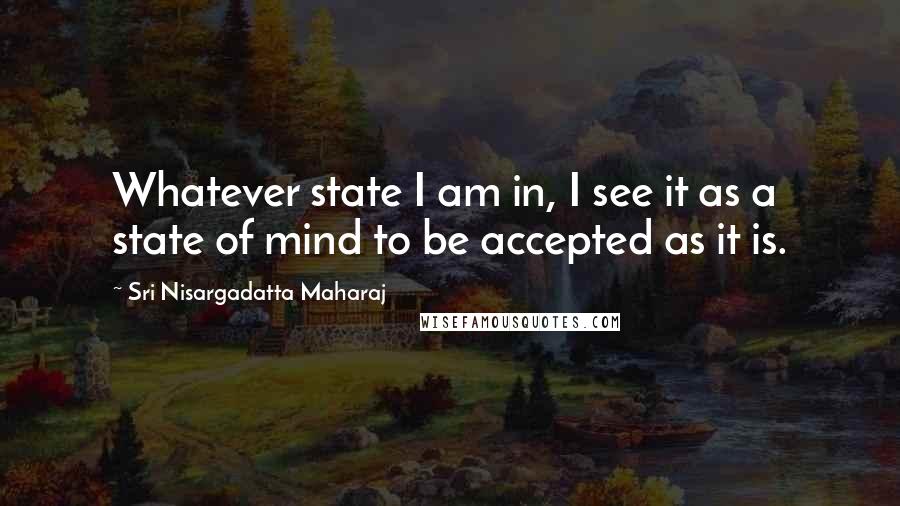 Sri Nisargadatta Maharaj Quotes: Whatever state I am in, I see it as a state of mind to be accepted as it is.