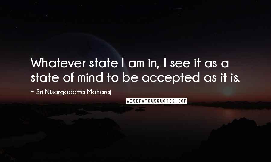 Sri Nisargadatta Maharaj Quotes: Whatever state I am in, I see it as a state of mind to be accepted as it is.