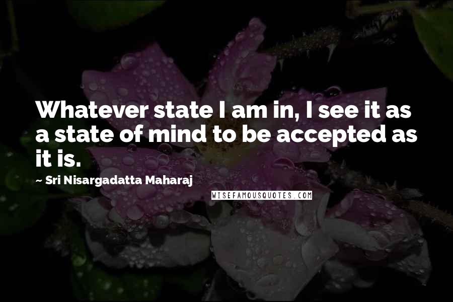 Sri Nisargadatta Maharaj Quotes: Whatever state I am in, I see it as a state of mind to be accepted as it is.