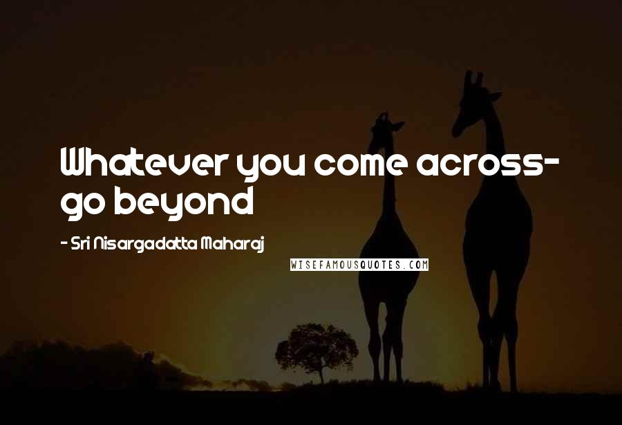 Sri Nisargadatta Maharaj Quotes: Whatever you come across- go beyond