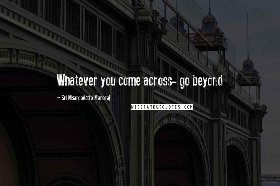 Sri Nisargadatta Maharaj Quotes: Whatever you come across- go beyond