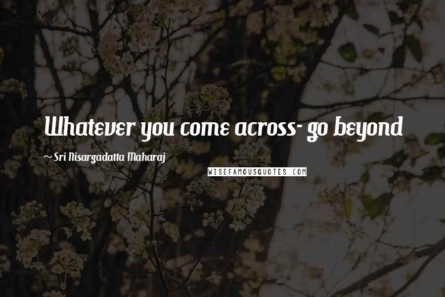 Sri Nisargadatta Maharaj Quotes: Whatever you come across- go beyond