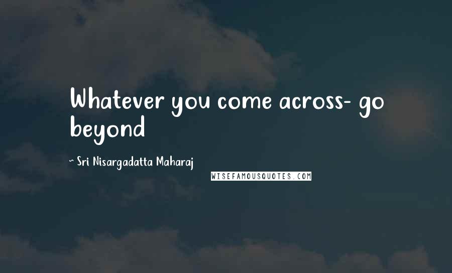 Sri Nisargadatta Maharaj Quotes: Whatever you come across- go beyond