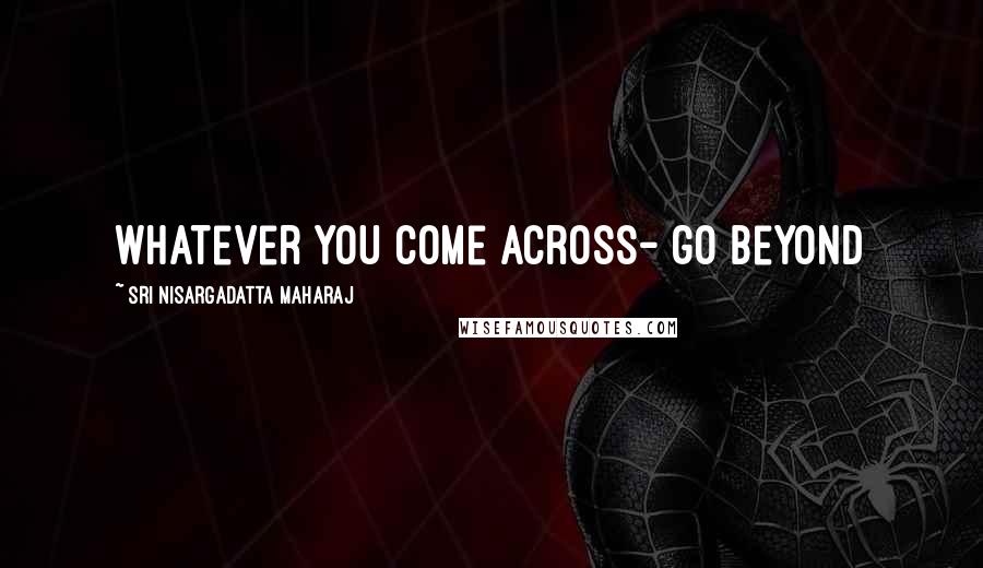 Sri Nisargadatta Maharaj Quotes: Whatever you come across- go beyond