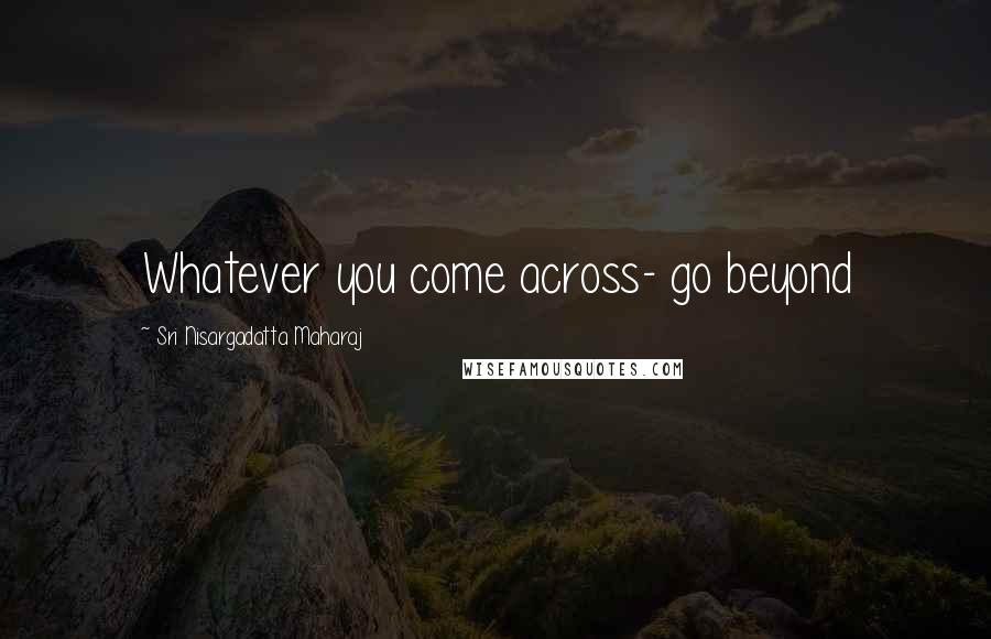 Sri Nisargadatta Maharaj Quotes: Whatever you come across- go beyond
