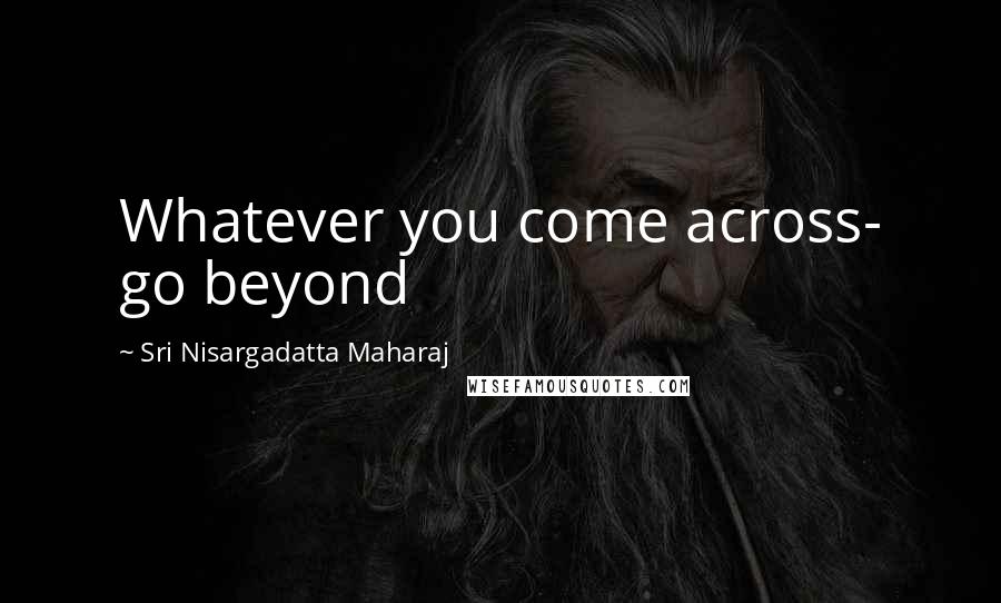 Sri Nisargadatta Maharaj Quotes: Whatever you come across- go beyond