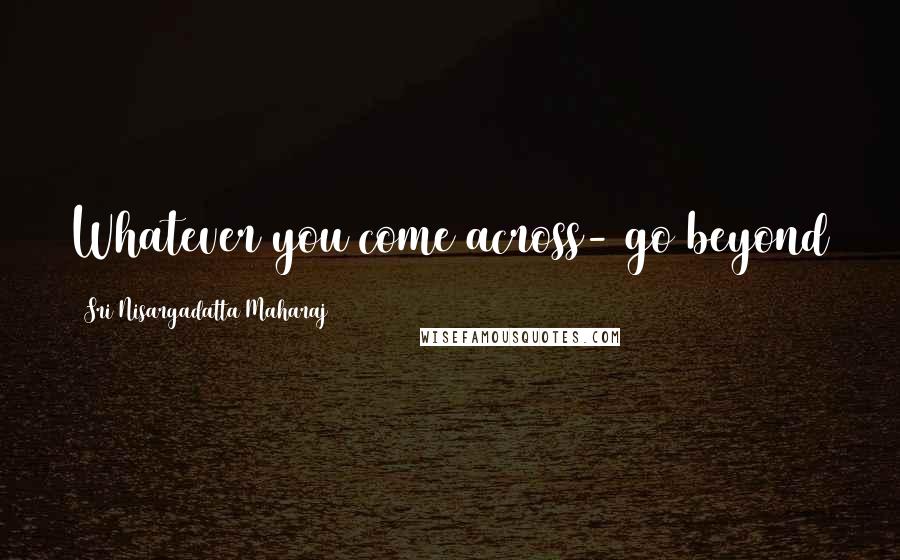 Sri Nisargadatta Maharaj Quotes: Whatever you come across- go beyond