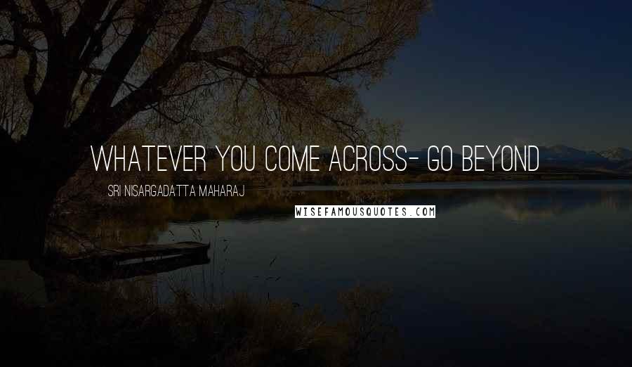 Sri Nisargadatta Maharaj Quotes: Whatever you come across- go beyond