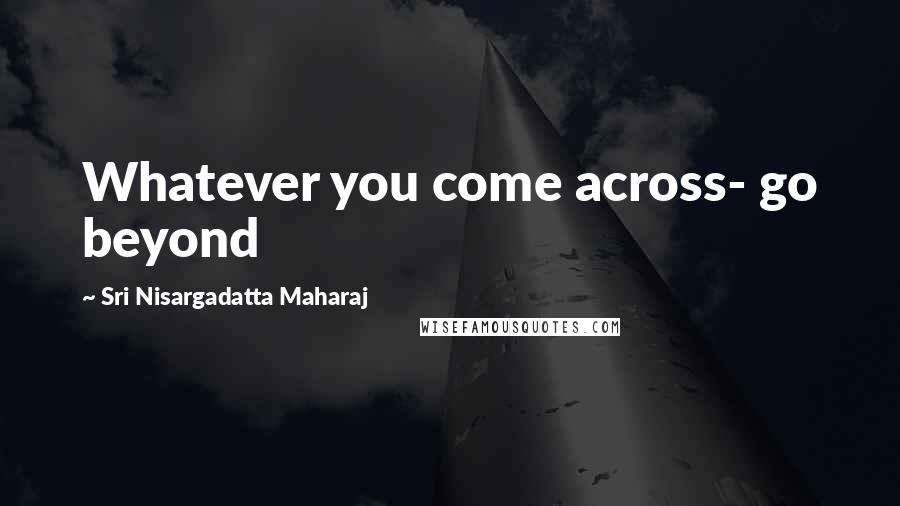 Sri Nisargadatta Maharaj Quotes: Whatever you come across- go beyond