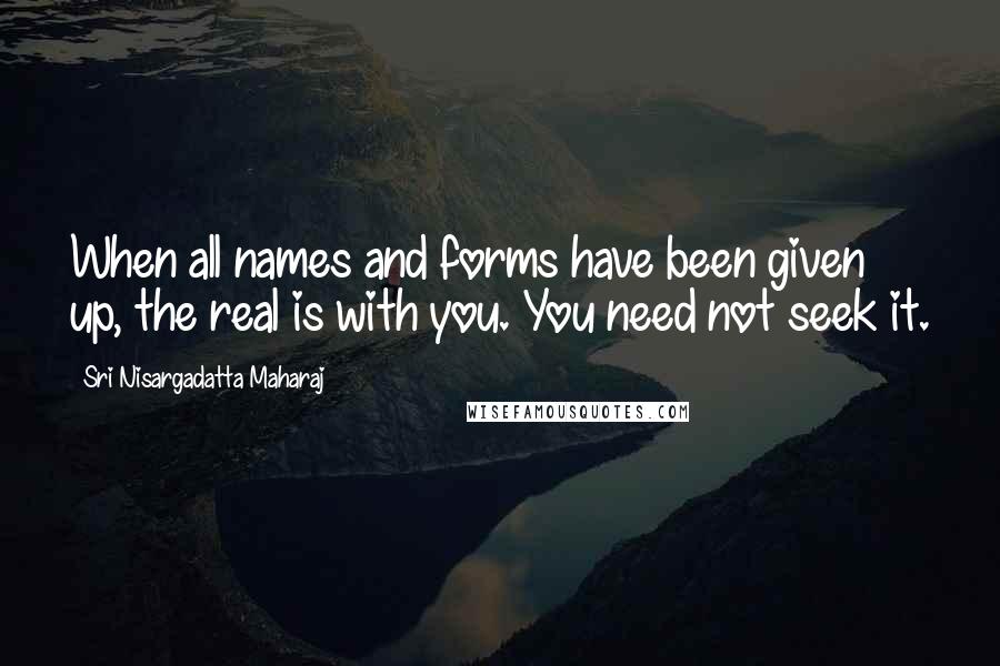 Sri Nisargadatta Maharaj Quotes: When all names and forms have been given up, the real is with you. You need not seek it.