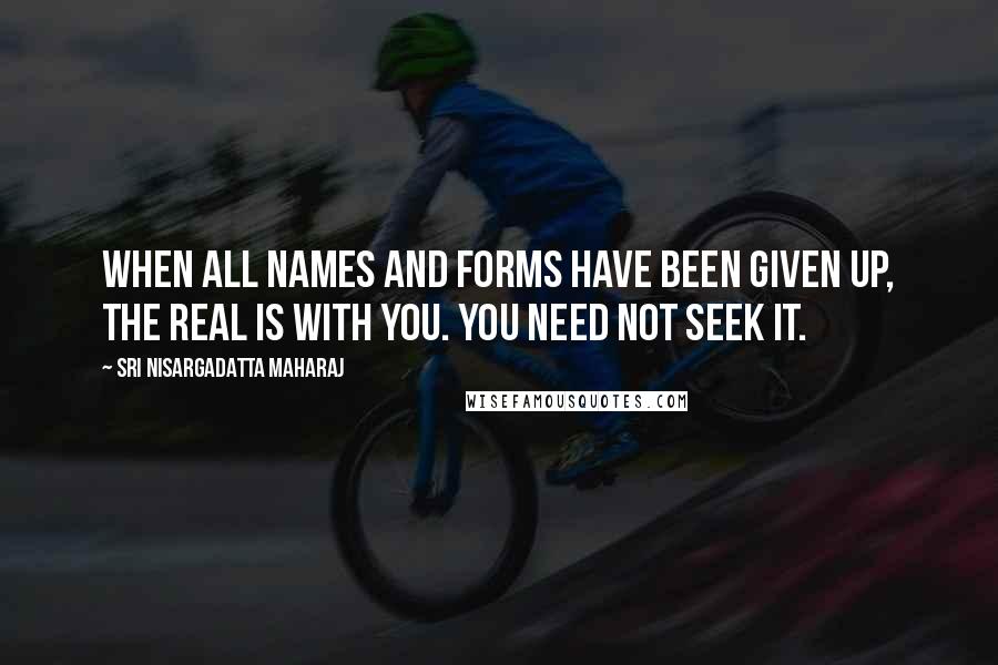 Sri Nisargadatta Maharaj Quotes: When all names and forms have been given up, the real is with you. You need not seek it.