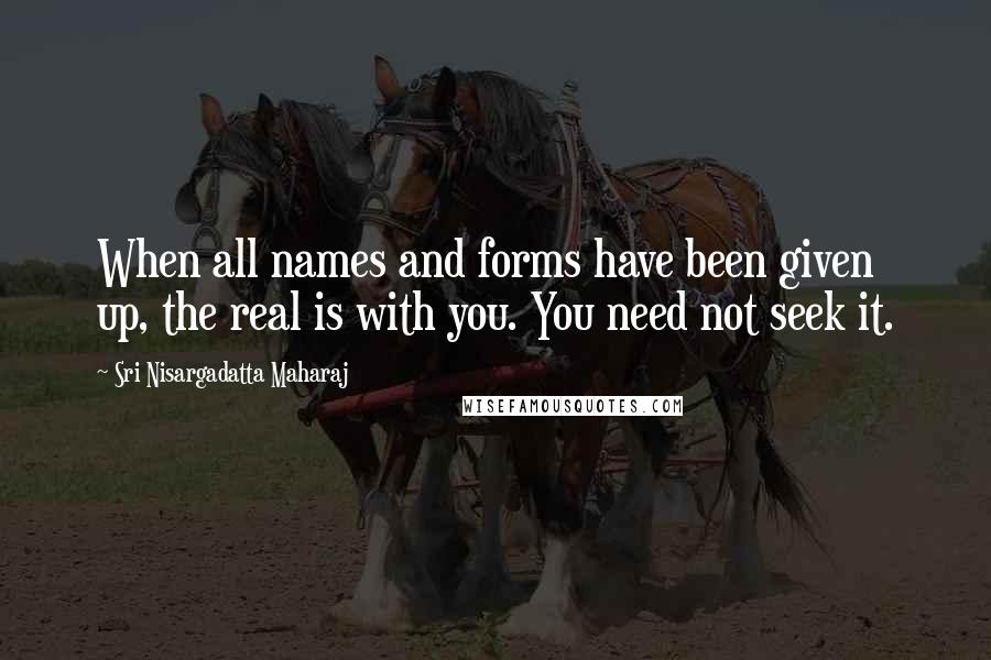 Sri Nisargadatta Maharaj Quotes: When all names and forms have been given up, the real is with you. You need not seek it.