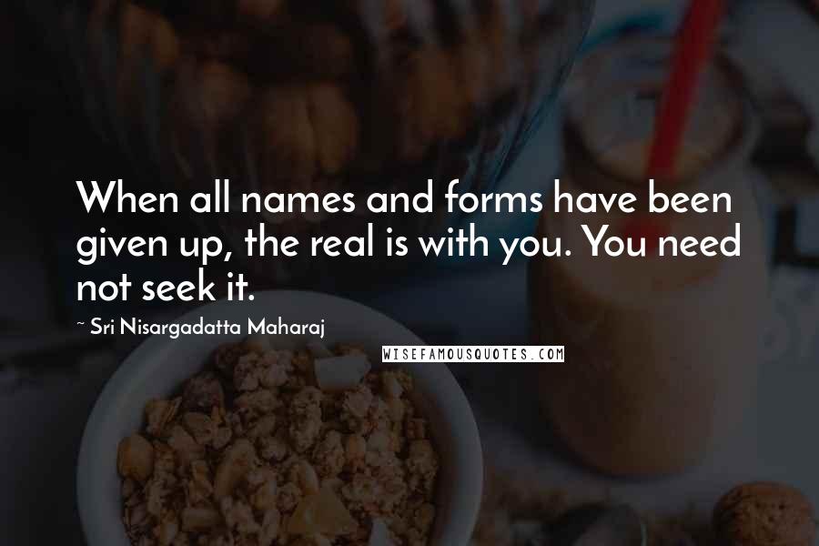 Sri Nisargadatta Maharaj Quotes: When all names and forms have been given up, the real is with you. You need not seek it.
