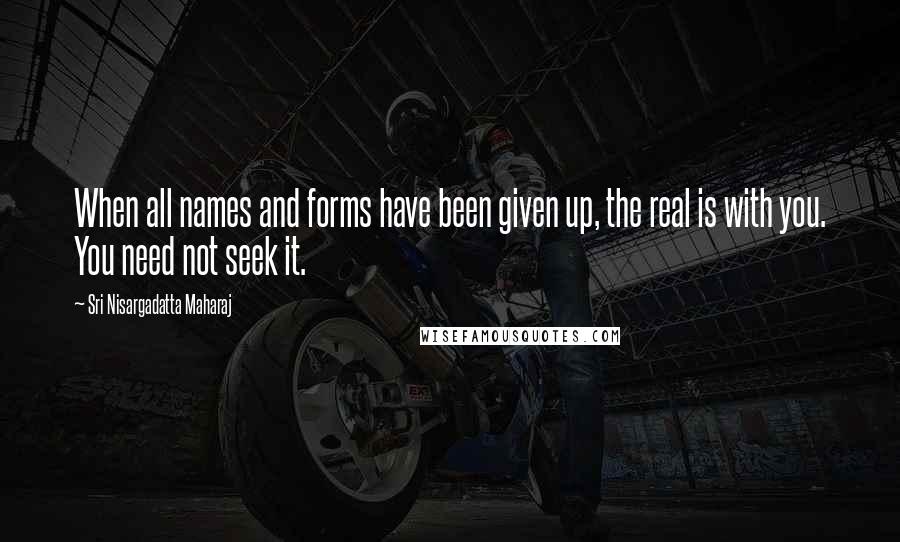 Sri Nisargadatta Maharaj Quotes: When all names and forms have been given up, the real is with you. You need not seek it.