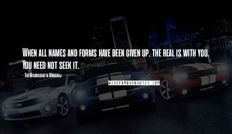 Sri Nisargadatta Maharaj Quotes: When all names and forms have been given up, the real is with you. You need not seek it.
