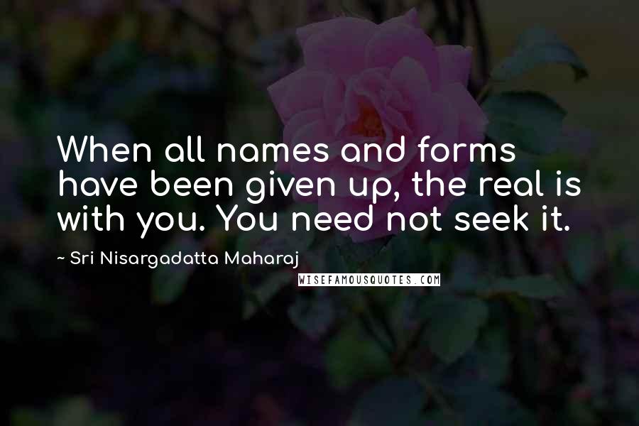 Sri Nisargadatta Maharaj Quotes: When all names and forms have been given up, the real is with you. You need not seek it.