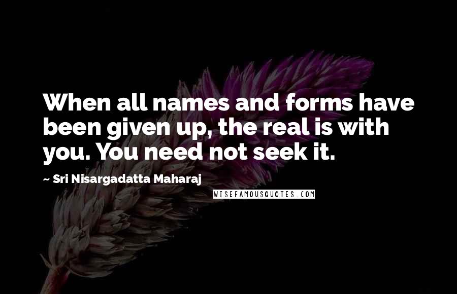 Sri Nisargadatta Maharaj Quotes: When all names and forms have been given up, the real is with you. You need not seek it.