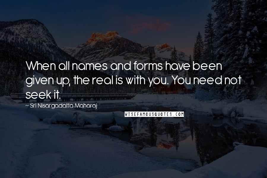 Sri Nisargadatta Maharaj Quotes: When all names and forms have been given up, the real is with you. You need not seek it.