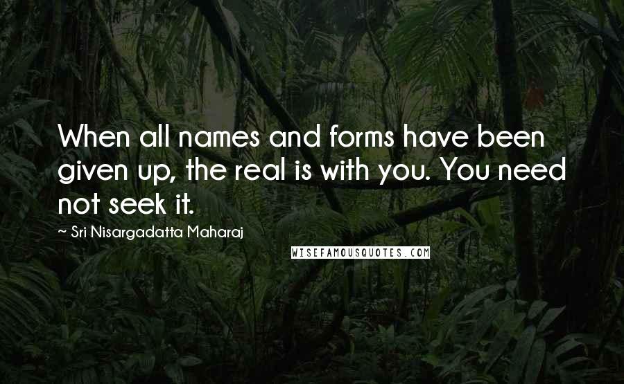 Sri Nisargadatta Maharaj Quotes: When all names and forms have been given up, the real is with you. You need not seek it.