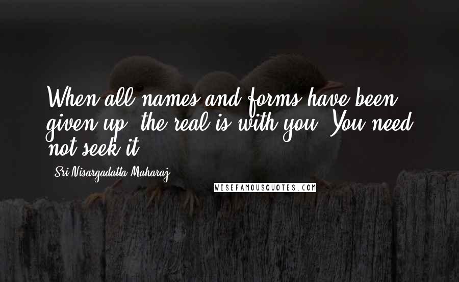 Sri Nisargadatta Maharaj Quotes: When all names and forms have been given up, the real is with you. You need not seek it.