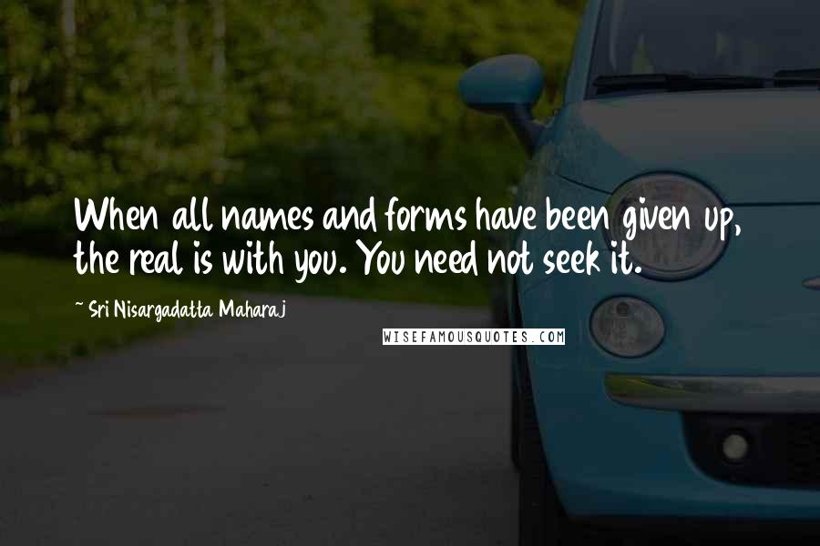 Sri Nisargadatta Maharaj Quotes: When all names and forms have been given up, the real is with you. You need not seek it.