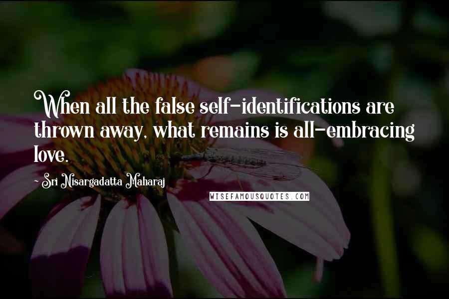 Sri Nisargadatta Maharaj Quotes: When all the false self-identifications are thrown away, what remains is all-embracing love.