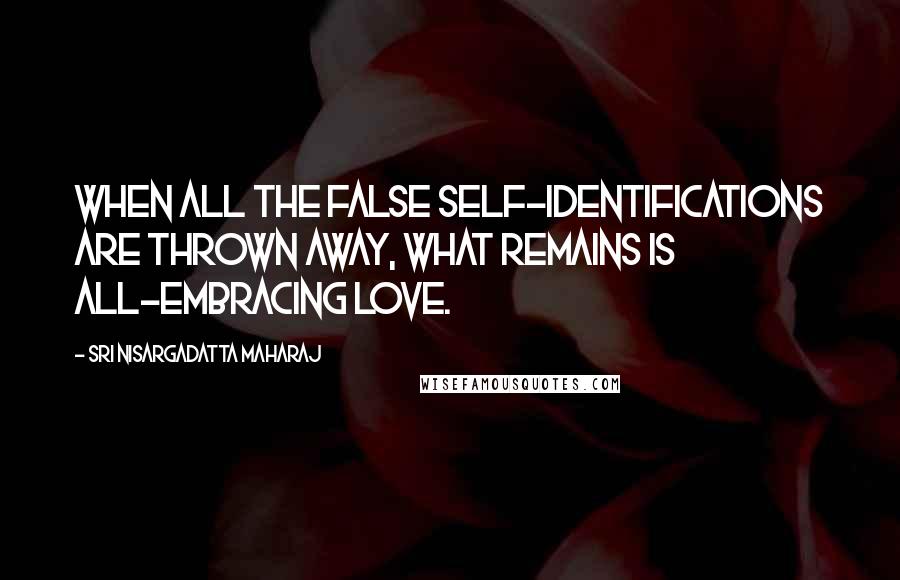 Sri Nisargadatta Maharaj Quotes: When all the false self-identifications are thrown away, what remains is all-embracing love.