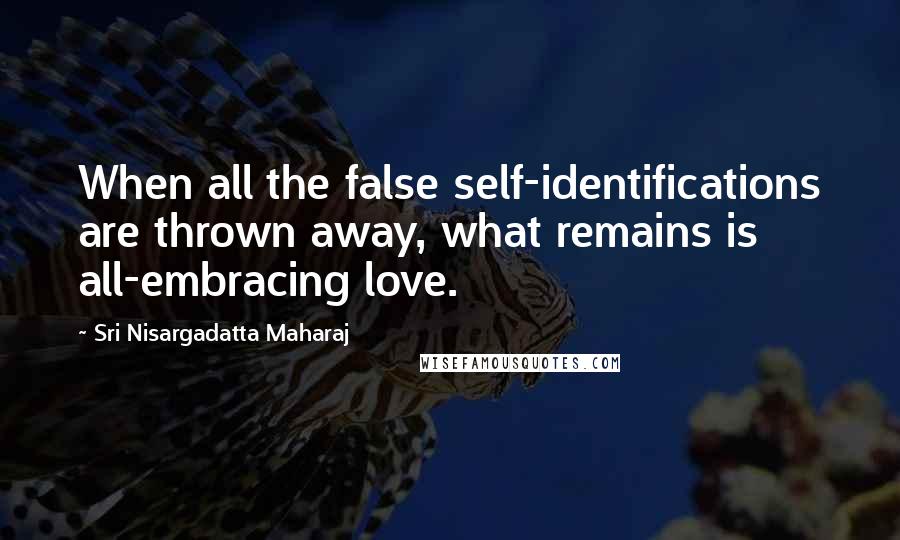 Sri Nisargadatta Maharaj Quotes: When all the false self-identifications are thrown away, what remains is all-embracing love.