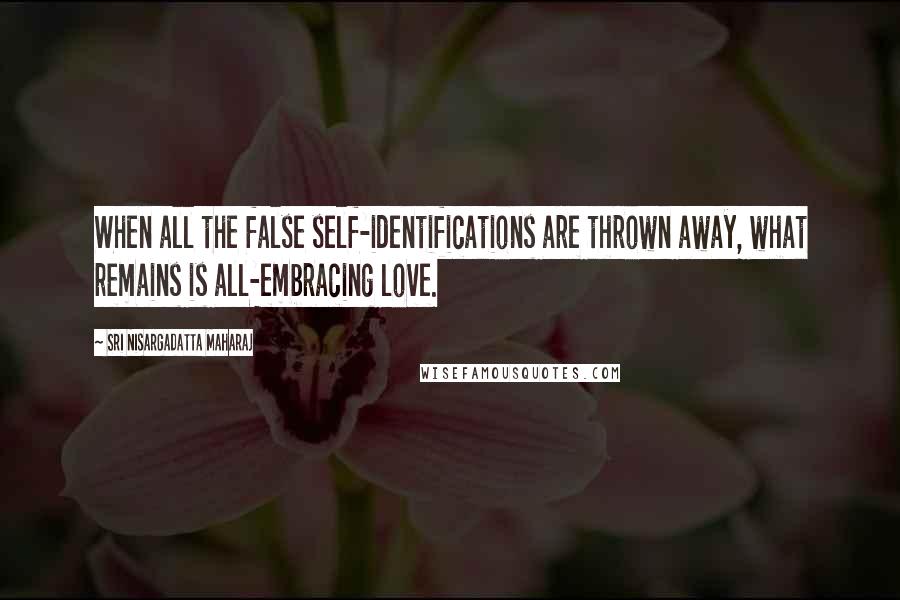 Sri Nisargadatta Maharaj Quotes: When all the false self-identifications are thrown away, what remains is all-embracing love.