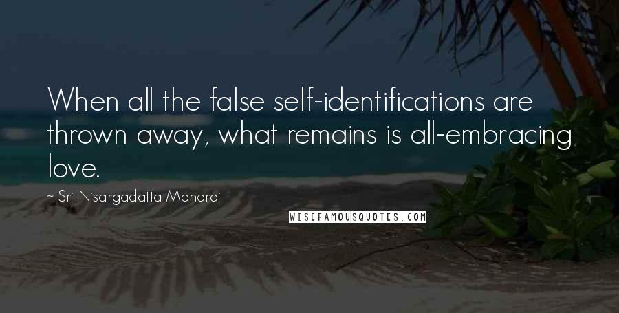 Sri Nisargadatta Maharaj Quotes: When all the false self-identifications are thrown away, what remains is all-embracing love.